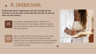 Ze hebben vastgesteld dat studenten die
notities nemen op hun laptop, slechter scoren
op conceptuele vragen dan studenten die met
de hand noteren
Onderzoek heeft uitgewezen dat wie schrijft bij het
noteren in de les meer onthoudt dan wie tikt op een pc.
Hoe zou dit komen?
Meer notities nemen kan dan wel op zich beter
zijn, maar mensen die met de laptop werken
hebben meer de neiging om de lesinhoud letterlijk
over te typen dan de informatie te verwerken in
hun eigen woorden
 
