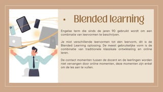 •
Engelse term die sinds de jaren 90 gebruikt wordt om een
combinatie van leervormen te beschrijven.
Je mixt verschillende leervormen tot één leervorm, dit is de
Blended Learning oplossing. De meest gebruikelijke vorm is de
combinatie van traditionele klassikale ontwikkeling en online
leren.
De contact momenten tussen de docent en de leerlingen worden
niet vervangen door online momenten, deze momenten zijn enkel
om de les aan te vullen.
 