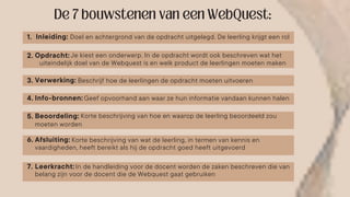Inleiding: Doel en achtergrond van de opdracht uitgelegd. De leerling krijgt een rol
Opdracht:
Verwerking:
Info-bronnen:
Beoordeling:
Afsluiting:
Beschrijf hoe de leerlingen de opdracht moeten uitvoeren
Geef opvoorhand aan waar ze hun informatie vandaan kunnen halen
Korte beschrijving van hoe en waarop de leerling beoordeeld zou
Korte beschrijving van wat de leerling, in termen van kennis en
Leerkracht: In de handleiding voor de docent worden de zaken beschreven die van
Je kiest een onderwerp. In de opdracht wordt ook beschreven wat het
uiteindelijk doel van de Webquest is en welk product de leerlingen moeten maken
moeten worden
vaardigheden, heeft bereikt als hij de opdracht goed heeft uitgevoerd
belang zijn voor de docent die de Webquest gaat gebruiken
1.
2.
3.
4.
5.
6.
7.
 