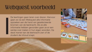 De leerlingen gaan leren over dieren. Hiervoor
gaan ze via een Webquest alle informatie
opzoeken aan de hand van geselecteerde
bronnen van de leerkracht. Als ze alle
informatie hebben gevonden gaan ze er een
werkje over maken in hun eigen woorden. Op
deze manier kan de leerkracht zien of de
student de inhoud snapt.
 