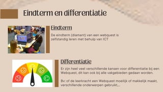 Er zijn heel veel verschillende kansen voor differentiatie bij een
Webquest, dit kan ook bij alle vakgebieden gedaan worden.
Bv: of de leerkracht een Webquest moeilijk of makkelijk maakt,
verschillende onderwerpen gebruikt,…
De eindterm (diamant) van een webquest is
zelfstandig leren met behulp van ICT
 