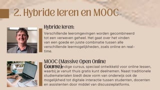 Verschillende leeromgevingen worden gecombineerd
tot een verweven geheel. Het gaat over het vinden
van een goede en juiste combinatie tussen alle
verschillende leermogelijkheden, zoals online en real-
time.
Een zelfstandige cursus, speciaal ontwikkeld voor online lessen,
waarbij je vanuit thuis gratis kunt deelnemen. Naast traditionele
studiematerialen biedt deze vorm van onderwijs ook de
mogelijkheid tot digitale interactie tussen studenten, docenten
en assistenten door middel van discussieplatforms.
 