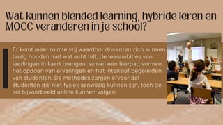 Er komt meer ruimte vrij waardoor docenten zich kunnen
bezig houden met wat echt telt; de leerambities van
leerlingen in kaart brengen, samen een leerpad vormen,
het opdoen van ervaringen en het intensief begeleiden
van studenten. De methodes zorgen ervoor dat
studenten die niet fysiek aanwezig kunnen zijn, toch de
les bijvoorbeeld online kunnen volgen.
 