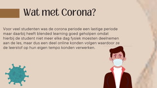 Voor veel studenten was de corona periode een lastige periode
maar daarbij heeft blended learning goed geholpen omdat
hierbij de student niet meer elke dag fysiek moesten deelnemen
aan de les, maar dus een deel online konden volgen waardoor ze
de leerstof op hun eigen tempo konden verwerken.
 