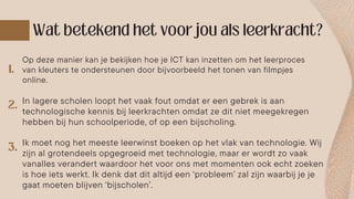 Op deze manier kan je bekijken hoe je ICT kan inzetten om het leerproces
van kleuters te ondersteunen door bijvoorbeeld het tonen van filmpjes
online.
In lagere scholen loopt het vaak fout omdat er een gebrek is aan
technologische kennis bij leerkrachten omdat ze dit niet meegekregen
hebben bij hun schoolperiode, of op een bijscholing.
Ik moet nog het meeste leerwinst boeken op het vlak van technologie. Wij
zijn al grotendeels opgegroeid met technologie, maar er wordt zo vaak
vanalles verandert waardoor het voor ons met momenten ook echt zoeken
is hoe iets werkt. Ik denk dat dit altijd een ‘probleem’ zal zijn waarbij je je
gaat moeten blijven ‘bijscholen’.
 