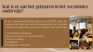 Er zijn nieuwe eindtermen gekomen rond ICT, maar dit
zorgde voor heel wat verwarring waardoor ze 5 digitale
competentiegebieden gekozen hebben voor leerlingen:
1. Informatieverwerking
2.Communiceren en samenwerken
3.Inhoud creëren
4.Veiligheid
5.Problemen oplossen
 