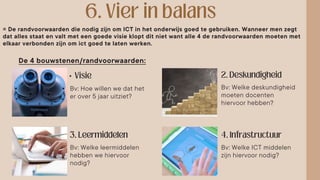 •
= De randvoorwaarden die nodig zijn om ICT in het onderwijs goed te gebruiken. Wanneer men zegt
dat alles staat en valt met een goede visie klopt dit niet want alle 4 de randvoorwaarden moeten met
elkaar verbonden zijn om ict goed te laten werken.
De 4 bouwstenen/randvoorwaarden:
Bv: Hoe willen we dat het
er over 5 jaar uitziet?
Bv: Welke deskundigheid
moeten docenten
hiervoor hebben?
Bv: Welke leermiddelen
hebben we hiervoor
nodig?
Bv: Welke ICT middelen
zijn hiervoor nodig?
 