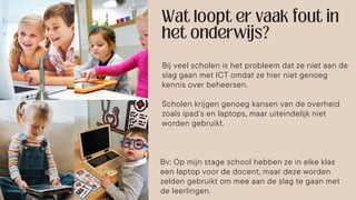 Bij veel scholen is het probleem dat ze niet aan de
slag gaan met ICT omdat ze hier niet genoeg
kennis over beheersen.
Scholen krijgen genoeg kansen van de overheid
zoals ipad’s en laptops, maar uiteindelijk niet
worden gebruikt.
Bv: Op mijn stage school hebben ze in elke klas
een laptop voor de docent, maar deze worden
zelden gebruikt om mee aan de slag te gaan met
de leerlingen.
 