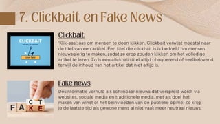 Desinformatie verhuld als schijnbaar nieuws dat verspreid wordt via
websites, sociale media en traditionele media, met als doel het
maken van winst of het beïnvloeden van de publieke opinie. Zo krijg
je de laatste tijd als gewone mens al niet vaak meer neutraal nieuws.
‘Klik-aas’: aas om mensen te doen klikken. Clickbait verwijst meestal naar
de titel van een artikel. Een titel die clickbait is is bedoeld om mensen
nieuwsgierig te maken, zodat ze erop zouden klikken om het volledige
artikel te lezen. Zo is een clickbait-titel altijd choquerend of veelbelovend,
terwijl de inhoud van het artikel dat niet altijd is.
 
