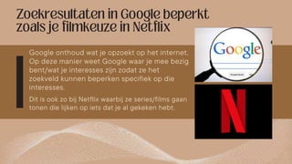 Google onthoud wat je opzoekt op het internet.
Op deze manier weet Google waar je mee bezig
bent/wat je interesses zijn zodat ze het
zoekveld kunnen beperken specifiek op die
interesses.
Dit is ook zo bij Netflix waarbij ze series/films gaan
tonen die lijken op iets dat je al gekeken hebt.
 