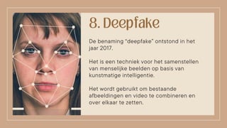 De benaming “deepfake” ontstond in het
jaar 2017.
Het is een techniek voor het samenstellen
van menselijke beelden op basis van
kunstmatige intelligentie.
Het wordt gebruikt om bestaande
afbeeldingen en video te combineren en
over elkaar te zetten.
 