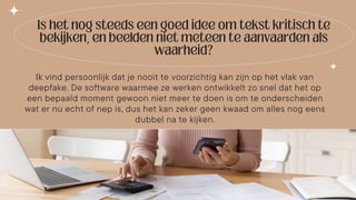 Ik vind persoonlijk dat je nooit te voorzichtig kan zijn op het vlak van
deepfake. De software waarmee ze werken ontwikkelt zo snel dat het op
een bepaald moment gewoon niet meer te doen is om te onderscheiden
wat er nu echt of nep is, dus het kan zeker geen kwaad om alles nog eens
dubbel na te kijken.
 