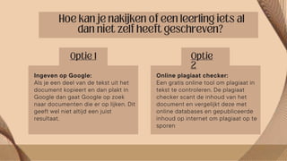 Online plagiaat checker:
Een gratis online tool om plagiaat in
tekst te controleren. De plagiaat
checker scant de inhoud van het
document en vergelijkt deze met
online databases en gepubliceerde
inhoud op internet om plagiaat op te
sporen
Ingeven op Google:
Als je een deel van de tekst uit het
document kopieert en dan plakt in
Google dan gaat Google op zoek
naar documenten die er op lijken. Dit
geeft wel niet altijd een juist
resultaat.
 