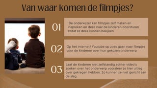 De onderwijzer kan filmpjes zelf maken en
inspreken en deze naar de kinderen doorsturen
zodat ze deze kunnen bekijken
Op het internet/ Youtube op zoek gaan naar filmpjes
voor de kinderen over hun gekozen onderwerp
Laat de kinderen niet zelfstandig achter video’s
zoeken over het onderwerp vooraleer ze hier uitleg
over gekregen hebben. Zo kunnen ze niet gericht aan
de slag.
 