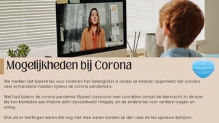 We merken dat fysieke les voor kinderen het belangrijkst is omdat ze hebben opgemerkt dat scholen
veel achterstand hadden tijdens de corona pandemie’s.
Wel had tijdens de corona pandemie flipped classroom veel voordelen omdat de leerkracht zo de ene
les kon besteden aan theorie adhv bijvoorbeeld filmpjes, en de andere les voor verdere vragen en
uitleg.
Ook als er leerlingen waren die nog niet mee waren konden ze dan vaak de les opnieuw bekijken.
 