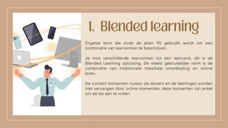 Engelse term die sinds de jaren 90 gebruikt wordt om een
combinatie van leervormen te beschrijven.
Je mixt verschillende leervormen tot één leervorm, dit is de
Blended Learning oplossing. De meest gebruikelijke vorm is de
combinatie van traditionele klassikale ontwikkeling en online
leren.
De contact momenten tussen de docent en de leerlingen worden
niet vervangen door online momenten, deze momenten zijn enkel
om de les aan te vullen.
 