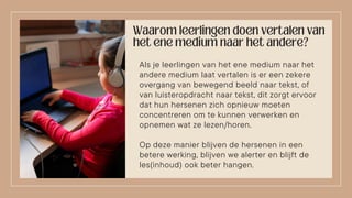 Als je leerlingen van het ene medium naar het
andere medium laat vertalen is er een zekere
overgang van bewegend beeld naar tekst, of
van luisteropdracht naar tekst, dit zorgt ervoor
dat hun hersenen zich opnieuw moeten
concentreren om te kunnen verwerken en
opnemen wat ze lezen/horen.
Op deze manier blijven de hersenen in een
betere werking, blijven we alerter en blijft de
les(inhoud) ook beter hangen.
 