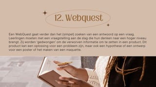Een WebQuest gaat verder dan het (simpel) zoeken van een antwoord op een vraag.
Leerlingen moeten met een vraagstelling aan de slag die hun denken naar een hoger niveau
brengt. Zij worden ‘gedwongen’ om de verworven informatie om te zetten in een product. Dit
product kan een oplossing voor een probleem zijn, maar ook een hypothese of een ontwerp
voor een poster of het maken van een maquette.
 