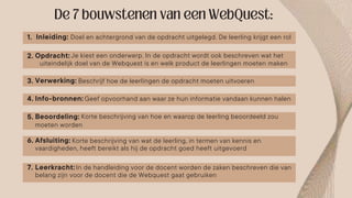 Inleiding: Doel en achtergrond van de opdracht uitgelegd. De leerling krijgt een rol
Opdracht:
Verwerking:
Info-bronnen:
Beoordeling:
Afsluiting:
Beschrijf hoe de leerlingen de opdracht moeten uitvoeren
Geef opvoorhand aan waar ze hun informatie vandaan kunnen halen
Korte beschrijving van hoe en waarop de leerling beoordeeld zou
Korte beschrijving van wat de leerling, in termen van kennis en
Leerkracht: In de handleiding voor de docent worden de zaken beschreven die van
Je kiest een onderwerp. In de opdracht wordt ook beschreven wat het
uiteindelijk doel van de Webquest is en welk product de leerlingen moeten maken
moeten worden
vaardigheden, heeft bereikt als hij de opdracht goed heeft uitgevoerd
belang zijn voor de docent die de Webquest gaat gebruiken
1.
2.
3.
4.
5.
6.
7.
 