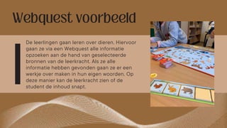 De leerlingen gaan leren over dieren. Hiervoor
gaan ze via een Webquest alle informatie
opzoeken aan de hand van geselecteerde
bronnen van de leerkracht. Als ze alle
informatie hebben gevonden gaan ze er een
werkje over maken in hun eigen woorden. Op
deze manier kan de leerkracht zien of de
student de inhoud snapt.
 
