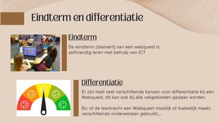 Er zijn heel veel verschillende kansen voor differentiatie bij een
Webquest, dit kan ook bij alle vakgebieden gedaan worden.
Bv: of de leerkracht een Webquest moeilijk of makkelijk maakt,
verschillende onderwerpen gebruikt,…
De eindterm (diamant) van een webquest is
zelfstandig leren met behulp van ICT
 