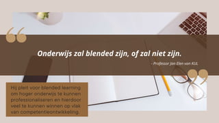 Onderwijs zal blended zijn, of zal niet zijn.
- Professor Jan Elen van KUL
Hij pleit voor blended learning
om hoger onderwijs te kunnen
professionaliseren en hierdoor
veel te kunnen winnen op vlak
van competentieontwikkeling.
 