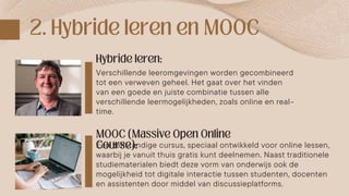 Verschillende leeromgevingen worden gecombineerd
tot een verweven geheel. Het gaat over het vinden
van een goede en juiste combinatie tussen alle
verschillende leermogelijkheden, zoals online en real-
time.
Een zelfstandige cursus, speciaal ontwikkeld voor online lessen,
waarbij je vanuit thuis gratis kunt deelnemen. Naast traditionele
studiematerialen biedt deze vorm van onderwijs ook de
mogelijkheid tot digitale interactie tussen studenten, docenten
en assistenten door middel van discussieplatforms.
 