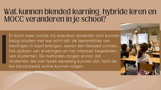 Er komt meer ruimte vrij waardoor docenten zich kunnen
bezig houden met wat echt telt; de leerambities van
leerlingen in kaart brengen, samen een leerpad vormen,
het opdoen van ervaringen en het intensief begeleiden
van studenten. De methodes zorgen ervoor dat
studenten die niet fysiek aanwezig kunnen zijn, toch de
les bijvoorbeeld online kunnen volgen.
 