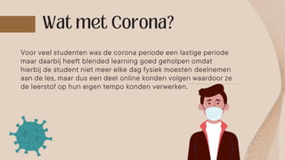 Voor veel studenten was de corona periode een lastige periode
maar daarbij heeft blended learning goed geholpen omdat
hierbij de student niet meer elke dag fysiek moesten deelnemen
aan de les, maar dus een deel online konden volgen waardoor ze
de leerstof op hun eigen tempo konden verwerken.
 
