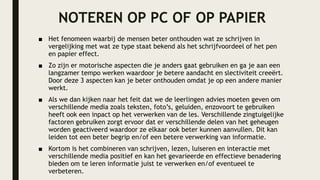 NOTEREN OP PC OF OP PAPIER
■ Het fenomeen waarbij de mensen beter onthouden wat ze schrijven in
vergelijking met wat ze type staat bekend als het schrijfvoordeel of het pen
en papier effect.
■ Zo zijn er motorische aspecten die je anders gaat gebruiken en ga je aan een
langzamer tempo werken waardoor je betere aandacht en slectiviteit creeërt.
Door deze 3 aspecten kan je beter onthouden omdat je op een andere manier
werkt.
■ Als we dan kijken naar het feit dat we de leerlingen advies moeten geven om
verschillende media zoals teksten, foto’s, geluiden, enzovoort te gebruiken
heeft ook een inpact op het verwerken van de les. Verschillende zingtuigelijke
factoren gebruiken zorgt ervoor dat er verschillende delen van het geheugen
worden geactiveerd waardoor ze elkaar ook beter kunnen aanvullen. Dit kan
leiden tot een beter begrip en/of een betere verwerking van informatie.
■ Kortom is het combineren van schrijven, lezen, luiseren en interactie met
verschillende media positief en kan het gevarieerde en effectieve benadering
bieden om te leren informatie juist te verwerken en/of eventueel te
verbeteren.
 