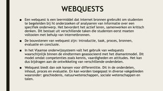WEBQUESTS
■ Een webquest is een leermiddel dat internet bronnen grebruikt om studenten
te begeleiden bij ht onderzoeken of analyseren van informatie over een
specifiek onderwerp. Het bevordert het actief leren, samenwerken en kritisch
denken. Dit bestaat uit verschillende taken die studenten eerst moeten
voltooien met behulp van internetbronnen.
■ De bouwstenen van webquest zijn: introductie, taak, proces, bronnen,
evaluatie en conclusie.
■ In het Vlaamse onderwijssysteem valt het gebruik van webquests
waarschijnlijk binnen de eindtermen geassocieerd met het diamantmodel. Dit
model omdat competenties zoals kennis, vaardigheden en attitudes. Het kan
dus bijdragen aan de ontwikkeling van verschillende onderdelen.
■ Webquest biedt dan ook kansen voor differentitie. Dit in de onderdelen,
inhoud, proces en evaluatie. En kan worden toegepast in diverse vakgebieden
waaronder: geschiedenis, natuurwetenschappen, sociale wetenschappen en
talen.
 