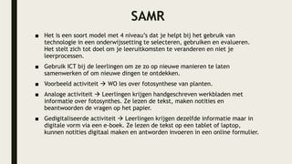 SAMR
■ Het is een soort model met 4 niveau’s dat je helpt bij het gebruik van
technologie in een onderwijssetting te selecteren, gebruiken en evalueren.
Het stelt zich tot doel om je leeruitkomsten te veranderen en niet je
leerprocessen.
■ Gebruik ICT bij de leerlingen om ze zo op nieuwe manieren te laten
samenwerken of om nieuwe dingen te ontdekken.
■ Voorbeeld activiteit  WO les over fotosynthese van planten.
■ Analoge activiteit  Leerlingen krijgen handgeschreven werkbladen met
informatie over fotosynthes. Ze lezen de tekst, maken notities en
beantwoorden de vragen op het papier.
■ Gedigitaliseerde activiteit  Leerlingen krijgen dezelfde informatie maar in
digitale vorm via een e-boek. Ze lezen de tekst op een tablet of laptop,
kunnen notities digitaal maken en antworden invoeren in een online formulier.
 