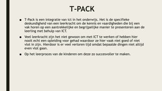 T-PACK
■ T-Pack is een integratie van ict in het onderwijs. Het is de specifieke
deskundigheid van een leerkracht om de kennis en vaardigheden die bij een
vak horen op een aantrekkelijke en begrijpelijke manier te presenteren aan de
leerling met behulp van ICT.
■ Veel leerkracht zijn het niet gewoon om met ICT te werken of hebben hier
nooit echt een opleiding voor gehad waardoor ze hier vaak niet goed of niet
vlot in zijn. Hierdoor is er veel verloren tijd omdat bepaalde dingen niet altijd
even vlot gaan.
■ Op het leerproces van de kinderen om deze zo succesvoller te maken.
 