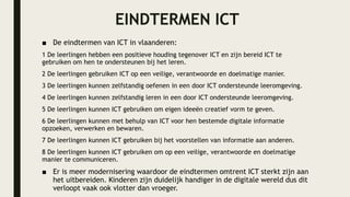 EINDTERMEN ICT
■ De eindtermen van ICT in vlaanderen:
1 De leerlingen hebben een positieve houding tegenover ICT en zijn bereid ICT te
gebruiken om hen te ondersteunen bij het leren.
2 De leerlingen gebruiken ICT op een veilige, verantwoorde en doelmatige manier.
3 De leerlingen kunnen zelfstandig oefenen in een door ICT ondersteunde leeromgeving.
4 De leerlingen kunnen zelfstandig leren in een door ICT ondersteunde leeromgeving.
5 De leerlingen kunnen ICT gebruiken om eigen ideeën creatief vorm te geven.
6 De leerlingen kunnen met behulp van ICT voor hen bestemde digitale informatie
opzoeken, verwerken en bewaren.
7 De leerlingen kunnen ICT gebruiken bij het voorstellen van informatie aan anderen.
8 De leerlingen kunnen ICT gebruiken om op een veilige, verantwoorde en doelmatige
manier te communiceren.
■ Er is meer modernisering waardoor de eindtermen omtrent ICT sterkt zijn aan
het uitbereiden. Kinderen zijn duidelijk handiger in de digitale wereld dus dit
verloopt vaak ook vlotter dan vroeger.
 