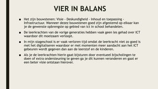 VIER IN BALANS
■ Het zijn bouwstenen: Visie - Deskundigheid - Inhoud en toepassing -
Infrastructuur. Wanneer dezez bouwstenen goed zijn afgestemd op elkaar kan
je de gewenste opbrengste op gebied van ict in school behandelen.
■ De leerkrachten van de vorige generaties hebben vaak geen les gehad over ICT
waardoor dit moeizaam verloopt.
■ In mijn stageschool is er vaak verloren tijd omdat de leerkracht niet zo goed is
met het digitaliseren waardoor er met momenten meer aandacht aan het ICT
gebeuren wordt gegeven dan aan de leerstof en de kinderen.
■ Als je de leerkrachten hierin gaat bijsturen door eventueel bijscholingen te
doen of extra ondersteuning te geven ga je dit kunnen veranderen en gaat er
een beter visie ontstaan hierover.
 