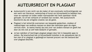 AUTEURSRECHT EN PLAGIAAT
■ Auteursrecht is een recht van de maker of een eventuele rechtverkijgende van
een werk van literatuur, wetenschap of kunst om bijvoorbeeld te bepalen hoe,
waar en wanneer en onder welke voorwaarden het werk openbaar wordt
gemaakt. En of het verkocht of verdeelt kan worden. Het auteursrecht
beschermt dus de oringiele creaties van de geest.
■ Plagiaat is het letterlijk overnemen van bepaalde gedachten, stukken of
redeneringen van anderen mensen en deze dan doorlaten gaan als eigen
verricht werk. Je neemt hierbij dus iets over van andere mensen en geeft het
door als iets wat je zelf hebt bedacht of gemaakt.
■ Je kan nakijken of leerlingen plagiaat plegen door het in bepaalde apps te
zetten. Op smartschool kan je bijvoorbeeld instellen in de uploadzone dat jij
kan zien of er plagiaat is gepleegd en hoeveel procent van het bestand dan
over plagiaat beschikt.
 