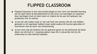 FLIPPED CLASSROOM
■ Flipped Classroom is een instructiestrategie en een vorm van blended learning
die tot doel heeft de betrokkenheid en het leren van leerlingen te vergroten
door leerlingen thuis te laten lezen en tijdens de les aan het oplossen van
problemen live te werken.
■ Je kan dit zelf maken maar er zijn ook heel wat mensen die dit ooit hebben
gemaakt en dit openbaar hebben staan zodat andere dit kunnen gebruiken of
overnemen met de auter zijn toestemming.
■ Je kan soms ook de kinderen dit als opdracht geven en als leerkracht de beste
delen van elk kind in 1 resultaat gieten maar dit is natuurlijk niet bij elk
onderwerp en elke leeftijd haalbaar.
 