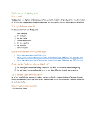 Onderwerp 10: Webquests
Wat is het?
Webquests is een digitale (onderzoeksgerichte) opdracht die de leerlingen dus online moeten maken.
Bij de opdracht moet er gebruik worden gemaakt van internet om de opdracht te kunnen vervullen.
Wat zijn de bouwstenen?
De bouwstenen van een Webquests:
1. Een inleiding
2. De opdracht
3. De werkwijze
4. Informatiebronnen
5. De beoordeling
6. De afsluiting
7. Leraarspagina
Goeie voorbeelden en verzamelsites?
• https://www.webkwestie.nl/index.htm
• https://www.webkwestie.nl/webkwestie_maken/frontpage_2000/nav_ver_01/index.htm
• https://www.webkwestie.nl/webkwestie_maken/frontpage_2000/nav_hor_01/index.htm
Onder welke Eindterm (diamant) valt dit?
1) De leerlingen kunnen zelfstandig oefenen in een door ICT ondersteunde leeromgeving.
2) De leerlingen kunnen zelfstandig leren in een door ICT ondersteunde leeromgeving.
Zie je kansen voor differentiatie?
Ja, je kan verschillende webquests maken, met verschillende niveaus. Op de ene Webquests staat
bijvoorbeeld een educatief spel over letters die moeilijker is dan het educatieve spel over letters op
de andere website.
Binnen welke vakgebieden?
Taal, wiskunde, beeld
 