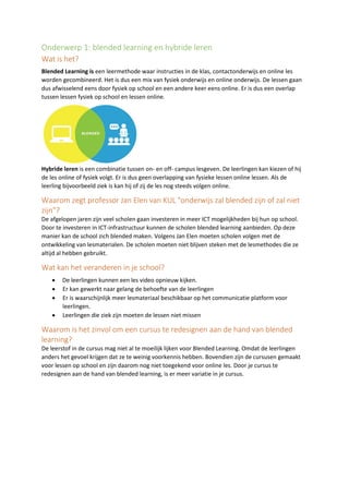 Onderwerp 1: blended learning en hybride leren
Wat is het?
Blended Learning is een leermethode waar instructies in de klas, contactonderwijs en online les
worden gecombineerd. Het is dus een mix van fysiek onderwijs en online onderwijs. De lessen gaan
dus afwisselend eens door fysiek op school en een andere keer eens online. Er is dus een overlap
tussen lessen fysiek op school en lessen online.
Hybride leren is een combinatie tussen on- en off- campus lesgeven. De leerlingen kan kiezen of hij
de les online of fysiek volgt. Er is dus geen overlapping van fysieke lessen online lessen. Als de
leerling bijvoorbeeld ziek is kan hij of zij de les nog steeds volgen online.
Waarom zegt professor Jan Elen van KUL "onderwijs zal blended zijn of zal niet
zijn"?
De afgelopen jaren zijn veel scholen gaan investeren in meer ICT mogelijkheden bij hun op school.
Door te investeren in ICT-infrastructuur kunnen de scholen blended learning aanbieden. Op deze
manier kan de school zich blended maken. Volgens Jan Elen moeten scholen volgen met de
ontwikkeling van lesmaterialen. De scholen moeten niet blijven steken met de lesmethodes die ze
altijd al hebben gebruikt.
Wat kan het veranderen in je school?
• De leerlingen kunnen een les video opnieuw kijken.
• Er kan gewerkt naar gelang de behoefte van de leerlingen
• Er is waarschijnlijk meer lesmateriaal beschikbaar op het communicatie platform voor
leerlingen.
• Leerlingen die ziek zijn moeten de lessen niet missen
Waarom is het zinvol om een cursus te redesignen aan de hand van blended
learning?
De leerstof in de cursus mag niet al te moeilijk lijken voor Blended Learning. Omdat de leerlingen
anders het gevoel krijgen dat ze te weinig voorkennis hebben. Bovendien zijn de cursusen gemaakt
voor lessen op school en zijn daarom nog niet toegekend voor online les. Door je cursus te
redesignen aan de hand van blended learning, is er meer variatie in je cursus.
 
