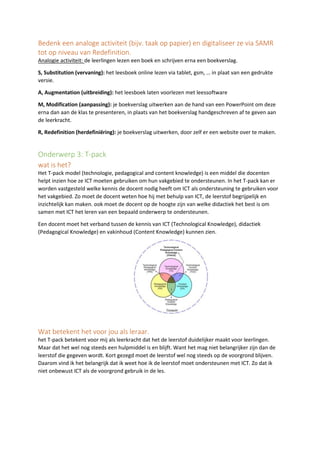 Bedenk een analoge activiteit (bijv. taak op papier) en digitaliseer ze via SAMR
tot op niveau van Redefinition.
Analogie activiteit: de leerlingen lezen een boek en schrijven erna een boekverslag.
S, Substitution (vervaning): het leesboek online lezen via tablet, gsm, … in plaat van een gedrukte
versie.
A, Augmentation (uitbreiding): het leesboek laten voorlezen met leessoftware
M, Modification (aanpassing): je boekverslag uitwerken aan de hand van een PowerPoint om deze
erna dan aan de klas te presenteren, in plaats van het boekverslag handgeschreven af te geven aan
de leerkracht.
R, Redefinition (herdefiniëring): je boekverslag uitwerken, door zelf er een website over te maken.
Onderwerp 3: T-pack
wat is het?
Het T-pack model (technologie, pedagogical and content knowledge) is een middel die docenten
helpt inzien hoe ze ICT moeten gebruiken om hun vakgebied te ondersteunen. In het T-pack kan er
worden vastgesteld welke kennis de docent nodig heeft om ICT als ondersteuning te gebruiken voor
het vakgebied. Zo moet de docent weten hoe hij met behulp van ICT, de leerstof begrijpelijk en
inzichtelijk kan maken. ook moet de docent op de hoogte zijn van welke didactiek het best is om
samen met ICT het leren van een bepaald onderwerp te ondersteunen.
Een docent moet het verband tussen de kennis van ICT (Technological Knowledge), didactiek
(Pedagogical Knowledge) en vakinhoud (Content Knowledge) kunnen zien.
Wat betekent het voor jou als leraar.
het T-pack betekent voor mij als leerkracht dat het de leerstof duidelijker maakt voor leerlingen.
Maar dat het wel nog steeds een hulpmiddel is en blijft. Want het mag niet belangrijker zijn dan de
leerstof die gegeven wordt. Kort gezegd moet de leerstof wel nog steeds op de voorgrond blijven.
Daarom vind ik het belangrijk dat ik weet hoe ik de leerstof moet ondersteunen met ICT. Zo dat ik
niet onbewust ICT als de voorgrond gebruik in de les.
 