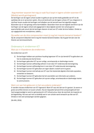 Argumenteer waarom het nog zo vaak fout loopt in lagere scholen wanneer ICT
(Media) wordt geïntegreerd.
De leerlingen van de lagere school zouden te gefocust zijn op het media gedeelde van ICT en de
spelletjes die ze er op kunnen spelen. Als je als leerkracht van de lagere school, ICT zou integreren in
zijn/haar lessen zouden de leerlingen snel afwijken van de leerstof waar het eigenlijk omgaat.
Bovendien zijn er niet genoeg online leermiddelen. Bovendien leven we een digitale wereld en zijn de
leerlingen van de lagere school ook opgegroeid in deze digitale wereld. Een school gaat er
waarschijnlijk vaak vanuit dat de leerlingen daarom al veel van ICT onder de knie hebben. Omdat ze
zijn opgegroeid met smartphones, tablets, …
Op welke van de drie componenten moet jij nog het meeste leerwinst boeken?
Op de component didactiek met ik nog het meeste leerwinst boeken. Bij mij gaat het dan over de
theorie van kennisoverdracht.
Onderwerp 4: eindtermen ICT
Wat zijn in Vlaanderen de eindtermen.
De eindtermen van ICT:
1) De leerlingen hebben een positieve houding tegenover ICT en zijn bereid ICT te gebruiken om
hen te ondersteunen bij het leren.
2) De leerlingen gebruiken ICT op een veilige, verantwoorde en doelmatige manier.
3) De leerlingen kunnen zelfstandig oefenen in een door ICT ondersteunde leeromgeving.
4) De leerlingen kunnen zelfstandig leren in een door ICT ondersteunde leeromgeving.
5) De leerlingen kunnen ICT gebruiken om eigen ideeën creatief vorm te geven.
6) De leerlingen kunnen met behulp van ICT voor hen bestemde digitale informatie opzoeken,
verwerken en bewaren.
7) De leerlingen kunnen ICT gebruiken bij het voorstellen van informatie aan anderen.
8) De leerlingen kunnen ICT gebruiken om op een veilige, verantwoorde en doelmatige manier
te communiceren.
Wat is er aan het gebeuren in het secundaire onderwijs?
Er werden nieuwe eindtermen van ICT ingevoerd. Want ICT was iets dat van 0 is gestart. Zo waren er
grote verschillen binnen en tussen scholen. Na een bepaalde tijd werd het computergebruik heel
hard aangemoedigd en werd er geïnvesteerd in ICT-infrastructuur door de overheid, de inspectie en
de begeleiding. Het was wel niet zo duidelijk wat er van scholen werd verwacht op vlak van ICT.
Omdat er niet veel aanwijzingen werden gegeven.
(De Wit, 2016)
 