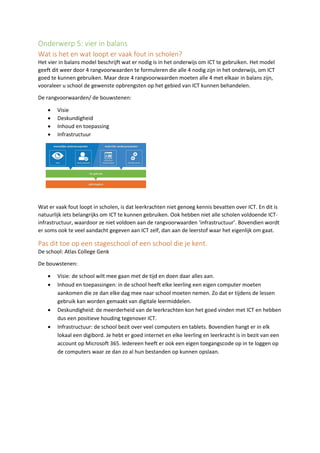 Onderwerp 5: vier in balans
Wat is het en wat loopt er vaak fout in scholen?
Het vier in balans model beschrijft wat er nodig is in het onderwijs om ICT te gebruiken. Het model
geeft dit weer door 4 rangvoorwaarden te formuleren die alle 4 nodig zijn in het onderwijs, om ICT
goed te kunnen gebruiken. Maar deze 4 rangvoorwaarden moeten alle 4 met elkaar in balans zijn,
vooraleer u school de gewenste opbrengsten op het gebied van ICT kunnen behandelen.
De rangvoorwaarden/ de bouwstenen:
• Visie
• Deskundigheid
• Inhoud en toepassing
• Infrastructuur
Wat er vaak fout loopt in scholen, is dat leerkrachten niet genoeg kennis bevatten over ICT. En dit is
natuurlijk iets belangrijks om ICT te kunnen gebruiken. Ook hebben niet alle scholen voldoende ICT-
infrastructuur, waardoor ze niet voldoen aan de rangvoorwaarden ‘infrastructuur’. Bovendien wordt
er soms ook te veel aandacht gegeven aan ICT zelf, dan aan de leerstof waar het eigenlijk om gaat.
Pas dit toe op een stageschool of een school die je kent.
De school: Atlas College Genk
De bouwstenen:
• Visie: de school wilt mee gaan met de tijd en doen daar alles aan.
• Inhoud en toepassingen: in de school heeft elke leerling een eigen computer moeten
aankomen die ze dan elke dag mee naar school moeten nemen. Zo dat er tijdens de lessen
gebruik kan worden gemaakt van digitale leermiddelen.
• Deskundigheid: de meerderheid van de leerkrachten kon het goed vinden met ICT en hebben
dus een positieve houding tegenover ICT.
• Infrastructuur: de school bezit over veel computers en tablets. Bovendien hangt er in elk
lokaal een digibord. Je hebt er goed internet en elke leerling en leerkracht is in bezit van een
account op Microsoft 365. Iedereen heeft er ook een eigen toegangscode op in te loggen op
de computers waar ze dan zo al hun bestanden op kunnen opslaan.
 