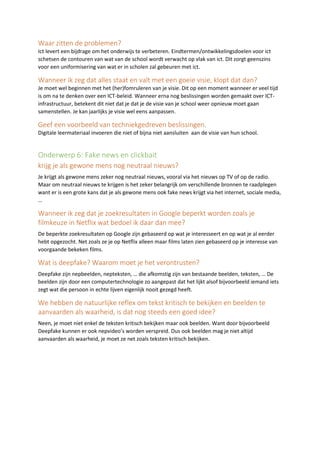 Waar zitten de problemen?
Ict levert een bijdrage om het onderwijs te verbeteren. Eindtermen/ontwikkelingsdoelen voor ict
schetsen de contouren van wat van de school wordt verwacht op vlak van ict. Dit zorgt geenszins
voor een uniformisering van wat er in scholen zal gebeuren met ict.
Wanneer ik zeg dat alles staat en valt met een goeie visie, klopt dat dan?
Je moet wel beginnen met het (her)fomruleren van je visie. Dit op een moment wanneer er veel tijd
is om na te denken over een ICT-beleid. Wanneer erna nog beslissingen worden gemaakt over ICT-
infrastructuur, betekent dit niet dat je dat je de visie van je school weer opnieuw moet gaan
samenstellen. Je kan jaarlijks je visie wel eens aanpassen.
Geef een voorbeeld van techniekgedreven beslissingen.
Digitale leermateriaal invoeren die niet of bijna niet aansluiten aan de visie van hun school.
Onderwerp 6: Fake news en clickbait
krijg je als gewone mens nog neutraal nieuws?
Je krijgt als gewone mens zeker nog neutraal nieuws, vooral via het nieuws op TV of op de radio.
Maar om neutraal nieuws te krijgen is het zeker belangrijk om verschillende bronnen te raadplegen
want er is een grote kans dat je als gewone mens ook fake news krijgt via het internet, sociale media,
…
Wanneer ik zeg dat je zoekresultaten in Google beperkt worden zoals je
filmkeuze in Netflix wat bedoel ik daar dan mee?
De beperkte zoekresultaten op Google zijn gebaseerd op wat je interesseert en op wat je al eerder
hebt opgezocht. Net zoals ze je op Netflix alleen maar films laten zien gebaseerd op je interesse van
voorgaande bekeken films.
Wat is deepfake? Waarom moet je het verontrusten?
Deepfake zijn nepbeelden, nepteksten, … die afkomstig zijn van bestaande beelden, teksten, … De
beelden zijn door een computertechnologie zo aangepast dat het lijkt alsof bijvoorbeeld iemand iets
zegt wat die persoon in echte lijven eigenlijk nooit gezegd heeft.
We hebben de natuurlijke reflex om tekst kritisch te bekijken en beelden te
aanvaarden als waarheid, is dat nog steeds een goed idee?
Neen, je moet niet enkel de teksten kritisch bekijken maar ook beelden. Want door bijvoorbeeld
Deepfake kunnen er ook nepvideo’s worden verspreid. Dus ook beelden mag je niet altijd
aanvaarden als waarheid, je moet ze net zoals teksten kritisch bekijken.
 