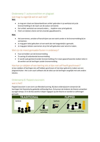 Onderwerp 7: auteursrechten en plagiaat
wat mag nu eigenlijk wel en wat niet?
Wel:
• Je mag een citaat van bijvoorbeeld een artikel gebruiken in je werkstuk als je de
bronvermelding en de naam van de auteur vernoemd.
• Een artikel, werkstuk van iemand anders, … kopiëren voor privé gebruik.
• Foto’s en teksten citeren als het al eerder gepubliceerd is.
Niet:
• Het overnemen, vertalen of herschrijven van een werk zonder er de bronvermelding bij te
vernoemen.
• Je mag geen tekst gebruiken uit een werk dat niet toegankelijk is gemaakt.
• Je mag geen teksten overnemen als je het wilt gebruiken voor winst te maken.
Wat zijn de meest gemaakte fouten in onderwijs?
• Fout vermelden van de bronvermelding
• Te weinig of ontbrekende bronvermelding
• Er wordt vaak geciteerd zonder bronvermelding of er staan geparafraseerde stukken tekst in
de werken van de leerlingen zonder bronvermelding
Hoe kan je nakijken of een leerling iets al dan niet zelf heeft geschreven?
Je kan nakijken of leerlingen iets zelf hebben geschreven of niet door gebruik te maken van een
plagiaatchecker. Het is een soort software die de tekst van de leerlingen vergelijkt met vele andere
teksten.
Onderwerp 8: flipped classroom
wat is het?
Flipped classroom is een vorm van Blended Learning. Bij deze onderwijsvorm verwerven de
leerlingen het theoretische gedeelde zelfstandig thuis. Zo kunnen de kinderen de theorie verwerken
op eigen tempo. En in de klas wordt er dieper ingegaan op die theorie en worden er oefeningen
gemaakt.
 
