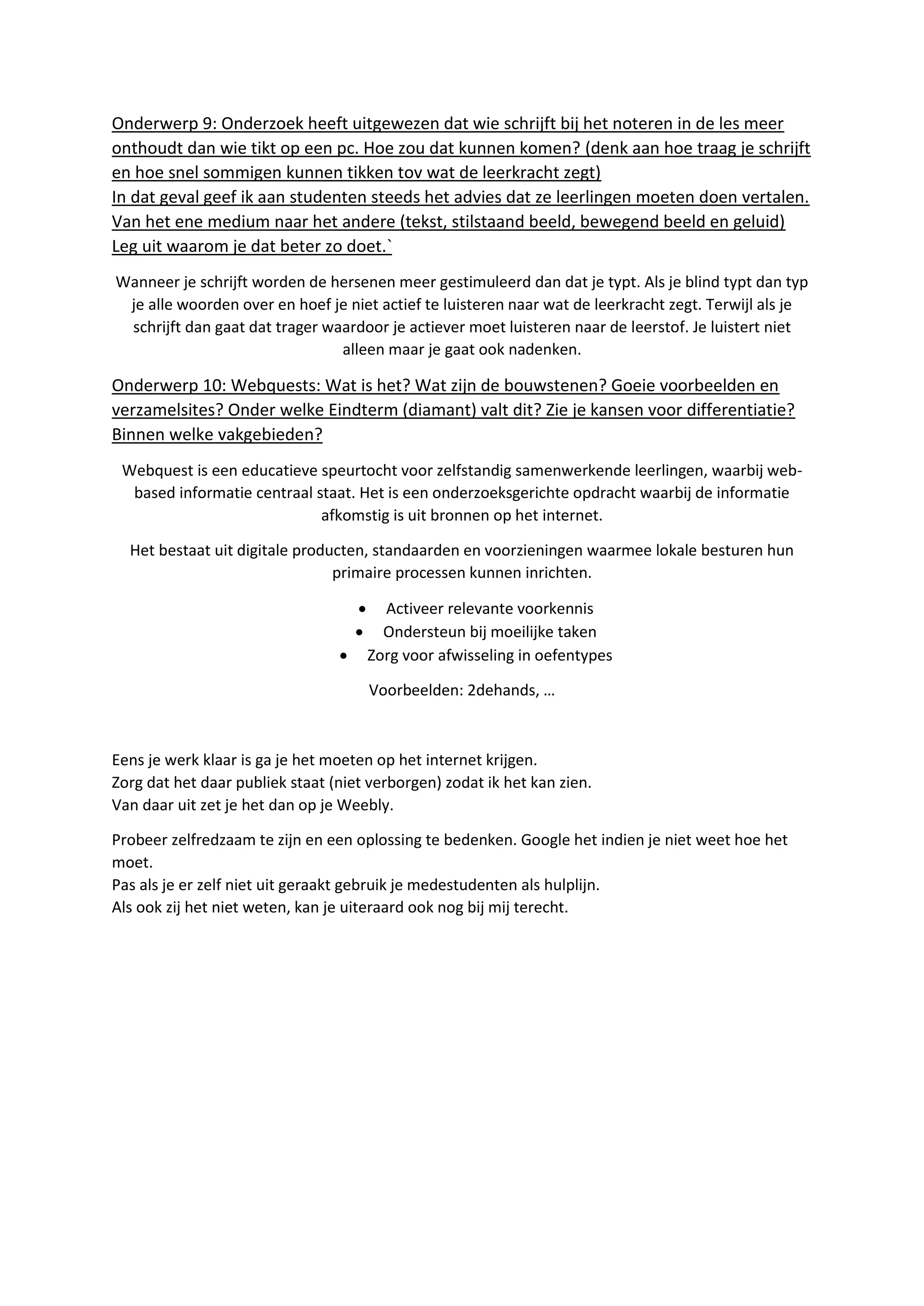 Onderwerp 9: Onderzoek heeft uitgewezen dat wie schrijft bij het noteren in de les meer
onthoudt dan wie tikt op een pc. Hoe zou dat kunnen komen? (denk aan hoe traag je schrijft
en hoe snel sommigen kunnen tikken tov wat de leerkracht zegt)
In dat geval geef ik aan studenten steeds het advies dat ze leerlingen moeten doen vertalen.
Van het ene medium naar het andere (tekst, stilstaand beeld, bewegend beeld en geluid)
Leg uit waarom je dat beter zo doet.`
Wanneer je schrijft worden de hersenen meer gestimuleerd dan dat je typt. Als je blind typt dan typ
je alle woorden over en hoef je niet actief te luisteren naar wat de leerkracht zegt. Terwijl als je
schrijft dan gaat dat trager waardoor je actiever moet luisteren naar de leerstof. Je luistert niet
alleen maar je gaat ook nadenken.
Onderwerp 10: Webquests: Wat is het? Wat zijn de bouwstenen? Goeie voorbeelden en
verzamelsites? Onder welke Eindterm (diamant) valt dit? Zie je kansen voor differentiatie?
Binnen welke vakgebieden?
Webquest is een educatieve speurtocht voor zelfstandig samenwerkende leerlingen, waarbij web-
based informatie centraal staat. Het is een onderzoeksgerichte opdracht waarbij de informatie
afkomstig is uit bronnen op het internet.
Het bestaat uit digitale producten, standaarden en voorzieningen waarmee lokale besturen hun
primaire processen kunnen inrichten.
 Activeer relevante voorkennis
 Ondersteun bij moeilijke taken
 Zorg voor afwisseling in oefentypes
Voorbeelden: 2dehands, …
Eens je werk klaar is ga je het moeten op het internet krijgen.
Zorg dat het daar publiek staat (niet verborgen) zodat ik het kan zien.
Van daar uit zet je het dan op je Weebly.
Probeer zelfredzaam te zijn en een oplossing te bedenken. Google het indien je niet weet hoe het
moet.
Pas als je er zelf niet uit geraakt gebruik je medestudenten als hulplijn.
Als ook zij het niet weten, kan je uiteraard ook nog bij mij terecht.
 