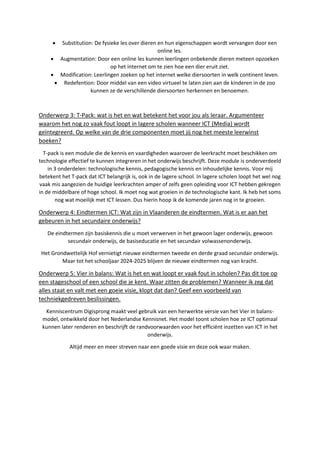 Substitution: De fysieke les over dieren en hun eigenschappen wordt vervangen door een
online les.
 Augmentation: Door een online les kunnen leerlingen onbekende dieren meteen opzoeken
op het internet om te zien hoe een dier eruit ziet.
 Modification: Leerlingen zoeken op het internet welke diersoorten in welk continent leven.
 Redefention: Door middel van een video virtueel te laten zien aan de kinderen in de zoo
kunnen ze de verschillende diersoorten herkennen en benoemen.
Onderwerp 3: T-Pack: wat is het en wat betekent het voor jou als leraar. Argumenteer
waarom het nog zo vaak fout loopt in lagere scholen wanneer ICT (Media) wordt
geïntegreerd. Op welke van de drie componenten moet jij nog het meeste leerwinst
boeken?
T-pack is een module die de kennis en vaardigheden waarover de leerkracht moet beschikken om
technologie effectief te kunnen integreren in het onderwijs beschrijft. Deze module is onderverdeeld
in 3 onderdelen: technologische kennis, pedagogische kennis en inhoudelijke kennis. Voor mij
betekent het T-pack dat ICT belangrijk is, ook in de lagere school. In lagere scholen loopt het wel nog
vaak mis aangezien de huidige leerkrachten amper of zelfs geen opleiding voor ICT hebben gekregen
in de middelbare of hoge school. Ik moet nog wat groeien in de technologische kant. Ik heb het soms
nog wat moeilijk met ICT lessen. Dus hierin hoop ik de komende jaren nog in te groeien.
Onderwerp 4: Eindtermen ICT: Wat zijn in Vlaanderen de eindtermen. Wat is er aan het
gebeuren in het secundaire onderwijs?
De eindtermen zijn basiskennis die u moet verwerven in het gewoon lager onderwijs, gewoon
secundair onderwijs, de basiseducatie en het secundair volwassenonderwijs.
Het Grondwettelijk Hof vernietigt nieuwe eindtermen tweede en derde graad secundair onderwijs.
Maar tot het schooljaar 2024-2025 blijven de nieuwe eindtermen nog van kracht.
Onderwerp 5: Vier in balans: Wat is het en wat loopt er vaak fout in scholen? Pas dit toe op
een stageschool of een school die je kent. Waar zitten de problemen? Wanneer ik zeg dat
alles staat en valt met een goeie visie, klopt dat dan? Geef een voorbeeld van
techniekgedreven beslissingen.
Kenniscentrum Digisprong maakt veel gebruik van een herwerkte versie van het Vier in balans-
model, ontwikkeld door het Nederlandse Kennisnet. Het model toont scholen hoe ze ICT optimaal
kunnen later renderen en beschrijft de randvoorwaarden voor het efficiënt inzetten van ICT in het
onderwijs.
Altijd meer en meer streven naar een goede visie en deze ook waar maken.
 
