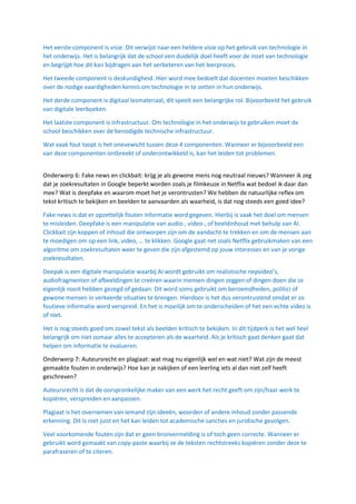 Het eerste component is visie. Dit verwijst naar een heldere visie op het gebruik van technologie in
het onderwijs. Het is belangrijk dat de school een duidelijk doel heeft voor de inzet van technologie
en begrijpt hoe dit kan bijdragen aan het verbeteren van het leerproces.
Het tweede component is deskundigheid. Hier word mee bedoelt dat docenten moeten beschikken
over de nodige vaardigheden kennis om technologie in te zetten in hun onderwijs.
Het derde component is digitaal lesmateriaal, dit speelt een belangrijke rol. Bijvoorbeeld het gebruik
van digitale leerboeken.
Het laatste component is infrastructuur. Om technologie in het onderwijs te gebruiken moet de
school beschikken over de benodigde technische infrastructuur.
Wat vaak fout loopt is het onevewicht tussen deze 4 componenten. Wanneer er bijvoorbeeld een
van deze componenten ontbreekt of onderontwikkeld is, kan het leiden tot problemen.
Onderwerp 6: Fake news en clickbait: krijg je als gewone mens nog neutraal nieuws? Wanneer ik zeg
dat je zoekresultaten in Google beperkt worden zoals je filmkeuze in Netflix wat bedoel ik daar dan
mee? Wat is deepfake en waarom moet het je verontrusten? We hebben de natuurlijke reflex om
tekst kritisch te bekijken en beelden te aanvaarden als waarheid, is dat nog steeds een goed idee?
Fake news is dat er opzettelijk fouten informatie word gegeven. Hierbij is vaak het doel om mensen
te misleiden. Deepfake is een manipulatie van audio-, video-, of beeldinhoud met behulp van AI.
Clickbait zijn koppen of inhoud die ontworpen zijn om de aandacht te trekken en om de mensen aan
te moedigen om op een link, video, … te klikken. Google gaat net zoals Netflix gebruikmaken van een
algoritme om zoekresultaten weer te geven die zijn afgestemd op jouw interesses en van je vorige
zoekresultaten.
Deepak is een digitale manipulatie waarbij AI wordt gebruikt om realistische nepvideo’s,
audiofragmenten of afbeeldingen te creëren waarin mensen dingen zeggen of dingen doen die ze
eigenlijk nooit hebben gezegd of gedaan. Dit word soms gebruikt om beroemdheden, politici of
gewone mensen in verkeerde situaties te brengen. Hierdoor is het dus verontrustend omdat er zo
foutieve informatie word verspreid. En het is moeilijk om te onderscheiden of het een echte video is
of niet.
Het is nog steeds goed om zowel tekst als beelden kritisch te bekijken. In dit tijdperk is het wel heel
belangrijk om niet zomaar alles te accepteren als de waarheid. Als je kritisch gaat denken gaat dat
helpen om informatie te evalueren.
Onderwerp 7: Auteursrecht en plagiaat: wat mag nu eigenlijk wel en wat niet? Wat zijn de meest
gemaakte fouten in onderwijs? Hoe kan je nakijken of een leerling iets al dan niet zelf heeft
geschreven?
Auteursrecht is dat de oorspronkelijke maker van een werk het recht geeft om zijn/haar werk te
kopiëren, verspreiden en aanpassen.
Plagiaat is het overnemen van iemand zijn ideeën, woorden of andere inhoud zonder passende
erkenning. Dit is niet juist en het kan leiden tot academische sancties en juridische gevolgen.
Veel voorkomende fouten zijn dat er geen bronvermelding is of toch geen correcte. Wanneer er
gebruikt word gemaakt van copy-paste waarbij ze de teksten rechtstreeks kopiëren zonder deze te
parafraseren of te citeren.
 