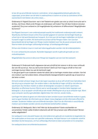 Je kan dit op verschillende manieren controleren. Je kan plagiaatdetectietools gebruiken (bv.
copyscape), je kan delen van de tekst in zoekmachines in voeren en zo kan je controleren of het
overeenkomt met teksten die online staan, …
Onderwerp 8: Flipped Classroom: wat is het? Bedenk een goede case voor je school (instructie wel in
de klas, niet thuis). Moet je die filmpjes als onderwijzer zelf maken? Kan dit door kinderen (Jonatan
academie)? Zie je een verband en /of mogelijkheden bij verbeteren of differentiatie? Mogelijkheden
bij Corona?
Een flipped classroom is een onderwijsaanpak waarbij het traditionele onderwijsmodel omkeert.
Waarbij dus de theorie lessen online thuis worden gegeven en wanneer de leerlingen fysiek op
school zijn er tijd word besteed aan huiswerk. Zo is het voor de leerlingen makkelijker om bij hun
huiswerk vragen te stellen. Als leerkracht kun je best zelf de filmpjes maken. Een case kan
bijvoorbeeld dat de leerlingen een filmpje moeten bekijken over hoe de passé composé werkt.
Daarna maken de leerlingen zelfstandig herhalings- of verdiepingsoefeningen.
Dit kan voor kinderen maar er moet wel rekening gehouden worden met de onderwijsdoelen.
Er is een verband bij de evaluatie. Bij beiden begrippen wordt er gebruikt gemaakt van een
evaluatiesysteem.
Mogelijkheden bij corona is dat je een filmpje kan koppelen aan een tool die evalueert.
Onderwerp 9: Onderzoek heeft uitgewezen dat wie schrijft bij het noteren in de les meer onthoudt
dan wie tikt op een pc. Hoe zou dat kunnen komen? (denk aan hoe traag je schrijft en hoe snel
sommigen kunnen tikken tov wat de leerkracht zegt)
In dat geval geef ik aan studenten steeds het advies dat ze leerlingen moeten doen vertalen. Van het
ene medium naar het andere (tekst, stilstaand beeld, bewegend beeld en geluid) Leg uit waarom je
dat beter zo doet.
Dit komt omdat schrijven langer duurt dan typen waardoor jij als je zelf schrijft meer betrokken bent
dan als je op je computer typt. Een andere reden is dat doordat je trager schrijft je niet alles kan
opschrijven dus hierdoor moeten ze alleen de belangrijke concepten en ideeën opschrijven.
Waardoor ze effectiever kunnen filteren wat er wordt gezegd en hierdoor beter begrijpen wat
belangrijk is. als je op papier schrijft heb je ook minder afleiding dan als je op je computer typt. Want
op je computer wordt je gemakkelijker afgeleid door het internet, sociale media, ….
Leerlingen het advies te geven om informatie te laten vertalen tussen verschillende medium is goed,
want ze gaan hierdoor de informatie op een dieper niveau begrijpen om die informatie effectief te
vertalen. Studenten hebben ook verschillende leerstijlen. Door hun de informatie in verschillende
medium aan te bieden worden ook de verschillende leerbehoeften voldaan.
Onderwerp 10: Webquests: Wat is het? Wat zijn de bouwstenen? Goeie voorbeelden en
verzamelsites? Onder welke Eindterm (diamant) valt dit? Zie je kansen voor differentiatie? Binnen
welke vakgebieden?
Een webquest is een educatief lesplan die internetbronnen gebruikt om studenten te begeleiden bij
het onderzoeken en leren over een specifiek onderwerp. Het doel hiervan is om studenten actief te
betrekken bij het leerproces, om hun zelfstandig informatie te laten verzamelen en te verwerken.
Een webquest bevat verschillende bouwstenen:
 