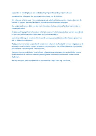 Als eerste: de inleiding bevat een korte beschrijving van het onderwerp en het doel.
Als tweede: de taak bevat een duidelijke omschrijving van de opdracht.
Het volgende is het proces: Hier wordt stapsgewijs uitgelegd wat studenten moeten doen om de
taak het te voeren. Hier zit ook in welke internetbronnen ze mogen gebruiken.
Dan volgen de bronnen dit is een lijst met relevante websites, artikels of andere bronnen die ze
kunnen gebruiken.
De beoordeling volgt hierna hier staan criteria in waaraan het eindresultaat zal worden beoordeeld
en hun de studenten worden beoordeeld op hun inzet en begrip.
Als laatste volgt nog de conclusie: Hierin wordt samengevat wat de studenten hebben geleerd en
hoe ze dit kunnen toepassen.
Webquest kunnen onder verschillende eindtermen vallen dit is afhankelijk van hun vakgebied en de
leerdoelen. In Vlaanderen kunnen webquest relevant zijn voor verschillende eindtermen zoals bij
geschiedenis, taalvaardigheid, aardrijkskunde, …
Webquest kunnen ook binnen verschillende vakgebieden worden gebruikt, en ze bieden kansen
voor differentiatie. Omdat ze de moeilijkheidsgraad kunnen aanpassen aan het niveau van de
studenten.
Hier zijn een paar goeie voorbeelden en verzamelsites: WebQuest.org, zunal.com, …
 