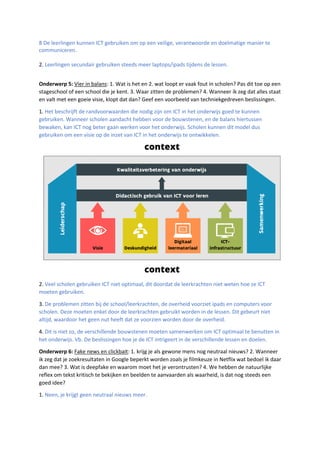 8 De leerlingen kunnen ICT gebruiken om op een veilige, verantwoorde en doelmatige manier te
communiceren.
2. Leerlingen secundair gebruiken steeds meer laptops/ipads tijdens de lessen.
Onderwerp 5: Vier in balans: 1. Wat is het en 2. wat loopt er vaak fout in scholen? Pas dit toe op een
stageschool of een school die je kent. 3. Waar zitten de problemen? 4. Wanneer ik zeg dat alles staat
en valt met een goeie visie, klopt dat dan? Geef een voorbeeld van techniekgedreven beslissingen.
1. Het beschrijft de randvoorwaarden die nodig zijn om ICT in het onderwijs goed te kunnen
gebruiken. Wanneer scholen aandacht hebben voor de bouwstenen, en de balans hiertussen
bewaken, kan ICT nog beter gaan werken voor het onderwijs. Scholen kunnen dit model dus
gebruiken om een visie op de inzet van ICT in het onderwijs te ontwikkelen.
2. Veel scholen gebruiken ICT niet optimaal, dit doordat de leerkrachten niet weten hoe ze ICT
moeten gebruiken.
3. De problemen zitten bij de school/leerkrachten, de overheid voorziet ipads en computers voor
scholen. Deze moeten enkel door de leerkrachten gebruikt worden in de lessen. Dit gebeurt niet
altijd, waardoor het geen nut heeft dat ze voorzien worden door de overheid.
4. Dit is niet zo, de verschillende bouwstenen moeten samenwerken om ICT optimaal te benutten in
het onderwijs. Vb. De beslissingen hoe je de ICT intrigeert in de verschillende lessen en doelen.
Onderwerp 6: Fake news en clickbait: 1. krijg je als gewone mens nog neutraal nieuws? 2. Wanneer
ik zeg dat je zoekresultaten in Google beperkt worden zoals je filmkeuze in Netflix wat bedoel ik daar
dan mee? 3. Wat is deepfake en waarom moet het je verontrusten? 4. We hebben de natuurlijke
reflex om tekst kritisch te bekijken en beelden te aanvaarden als waarheid, is dat nog steeds een
goed idee?
1. Neen, je krijgt geen neutraal nieuws meer.
 